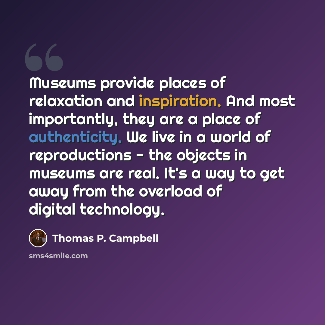 “Museums provide places of relaxation and inspiration. And most importantly, they are a place of authenticity. We live in a world of reproductions - the objects in museums are real. It's a way to get away from the overload of digital technology.” quote by Thomas P. Campbell