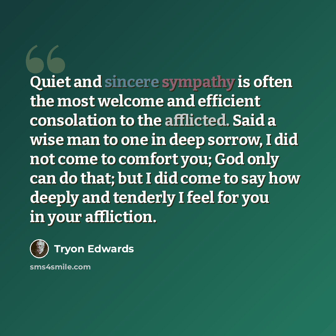 “Quiet and sincere sympathy is often the most welcome and efficient consolation to the afflicted. Said a wise man to one in deep sorrow, I did not come to comfort you; God only can do that; but I did come to say how deeply and tenderly I feel for you in your affliction.” quote by Tryon Edwards