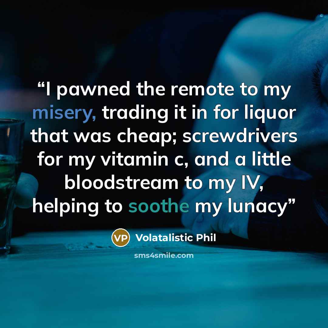 “I pawned the remote to my misery, trading it in for liquor that was cheap; screwdrivers for my vitamin c, and a little bloodstream to my IV, helping to soothe my lunacy” quote by Volatalistic Phil