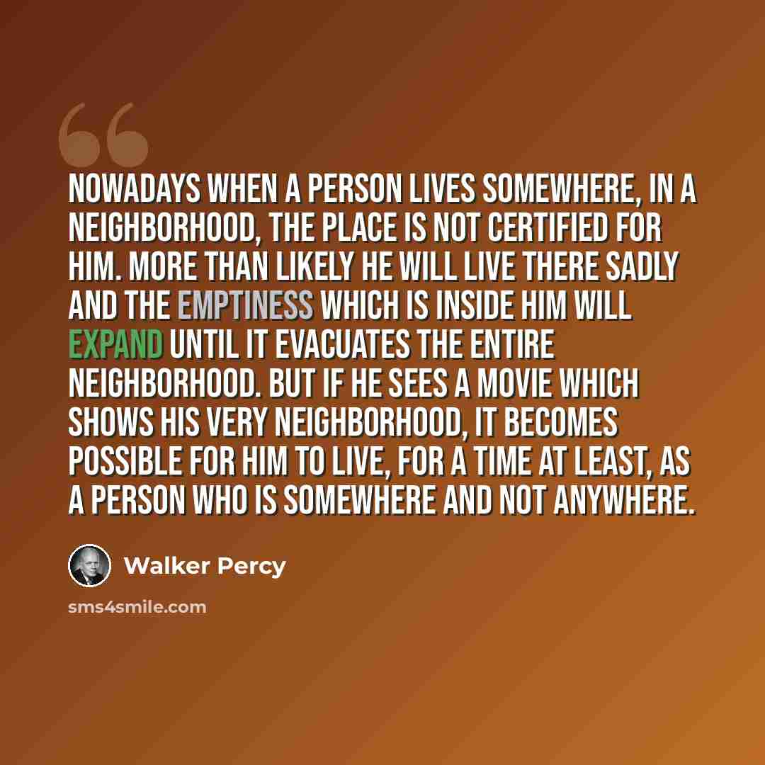 “Nowadays when a person lives somewhere, in a neighborhood, the place is not certified for him. More than likely he will live there sadly and the emptiness which is inside him will expand until it evacuates the entire neighborhood. But if he sees a movie which shows his very neighborhood, it…” quote by Walker Percy