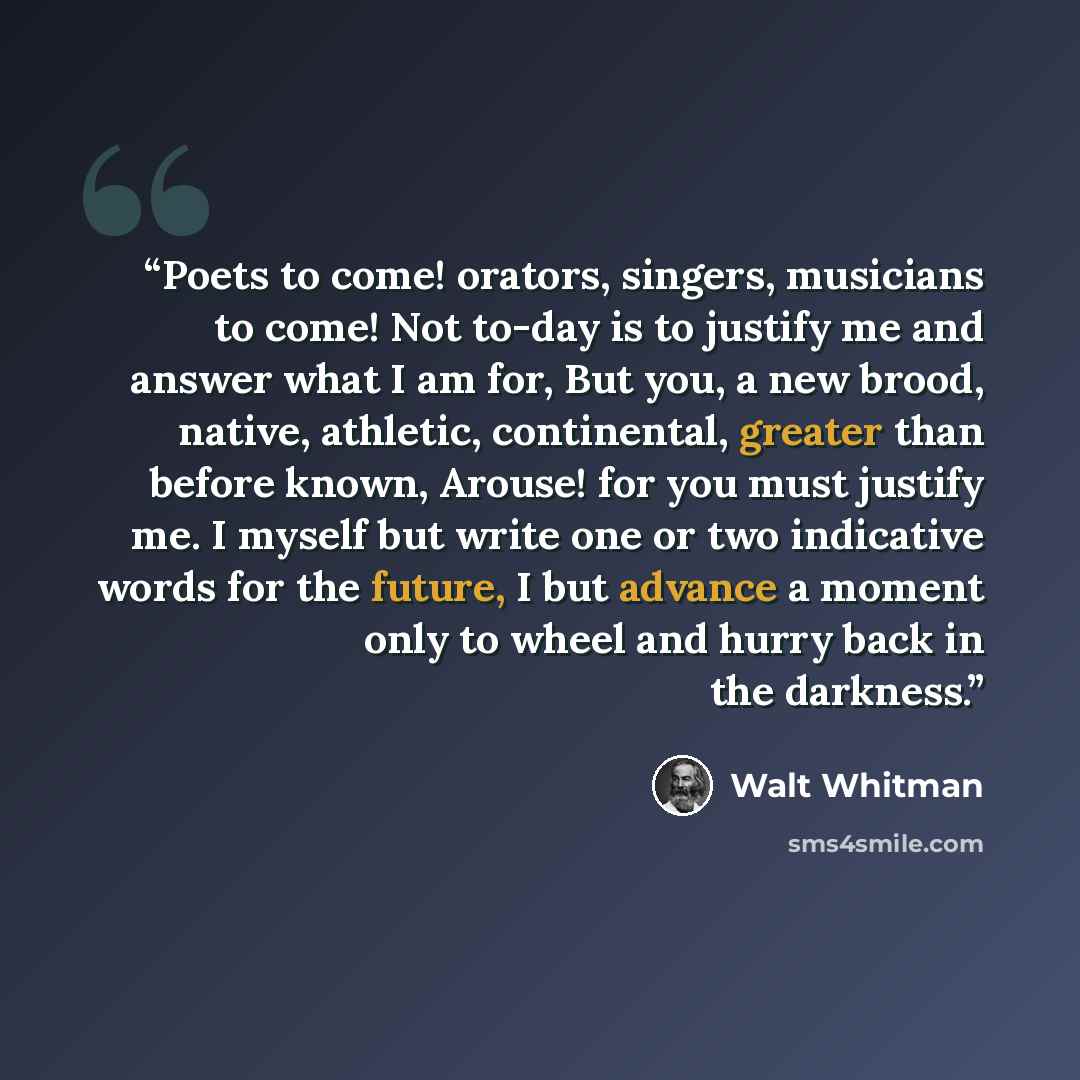 “Poets to come! orators, singers, musicians to come! Not to-day is to justify me and answer what I am for, But you, a new brood, native, athletic, continental, greater than before known, Arouse! for you must justify me. I myself but write one or two indicative words for the future, I but advance a…” quote by Walt Whitman