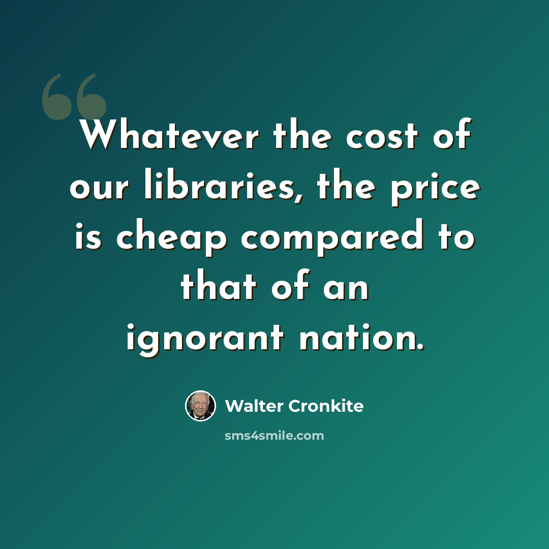 “Whatever the cost of our libraries, the price is cheap compared to that of an ignorant nation.” quote by Walter Cronkite