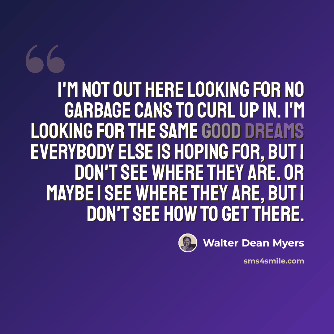 “I'm not out here looking for no garbage cans to curl up in. I'm looking for the same good dreams everybody else is hoping for, but I don't see where they are. Or maybe I see where they are, but I don't see how to get there.” quote by Walter Dean Myers