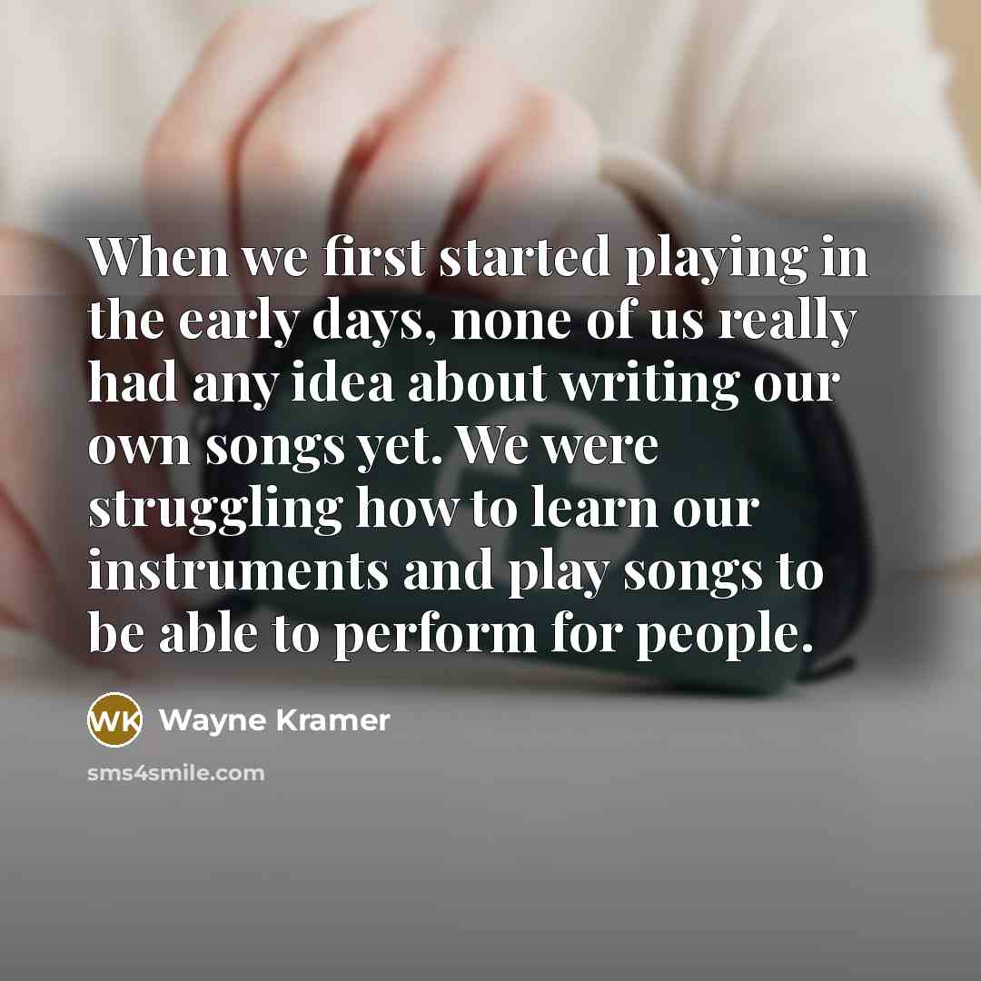 “When we first started playing in the early days, none of us really had any idea about writing our own songs yet. We were struggling how to learn our instruments and play songs to be able to perform for people.” quote by Wayne Kramer