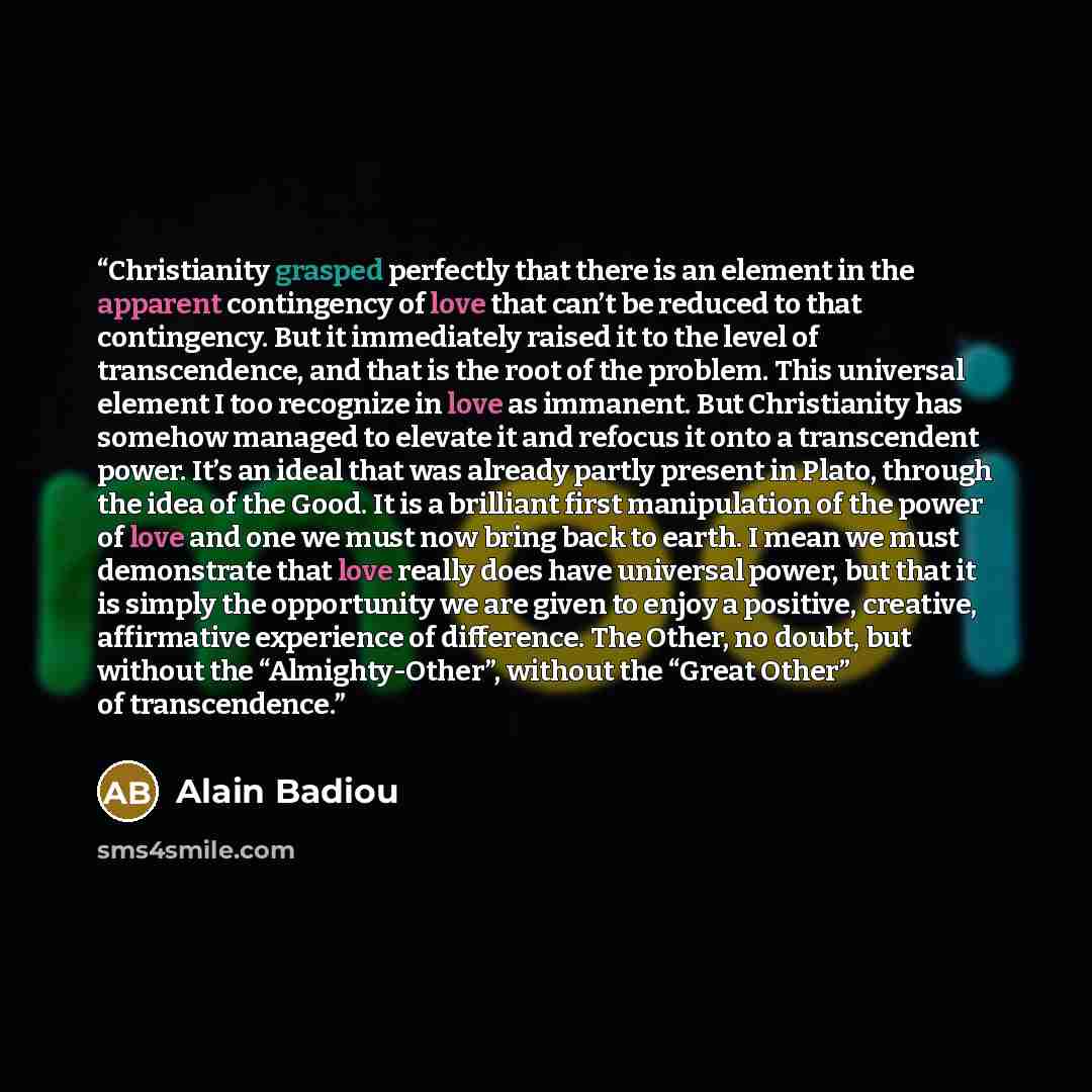 “Christianity grasped perfectly that there is an element in the apparent contingency of love that can’t be reduced to that contingency. But it immediately raised it to the level of transcendence, and that is the root of the problem. This universal element I too recognize in love as immanent. But…” quote by Alain Badiou