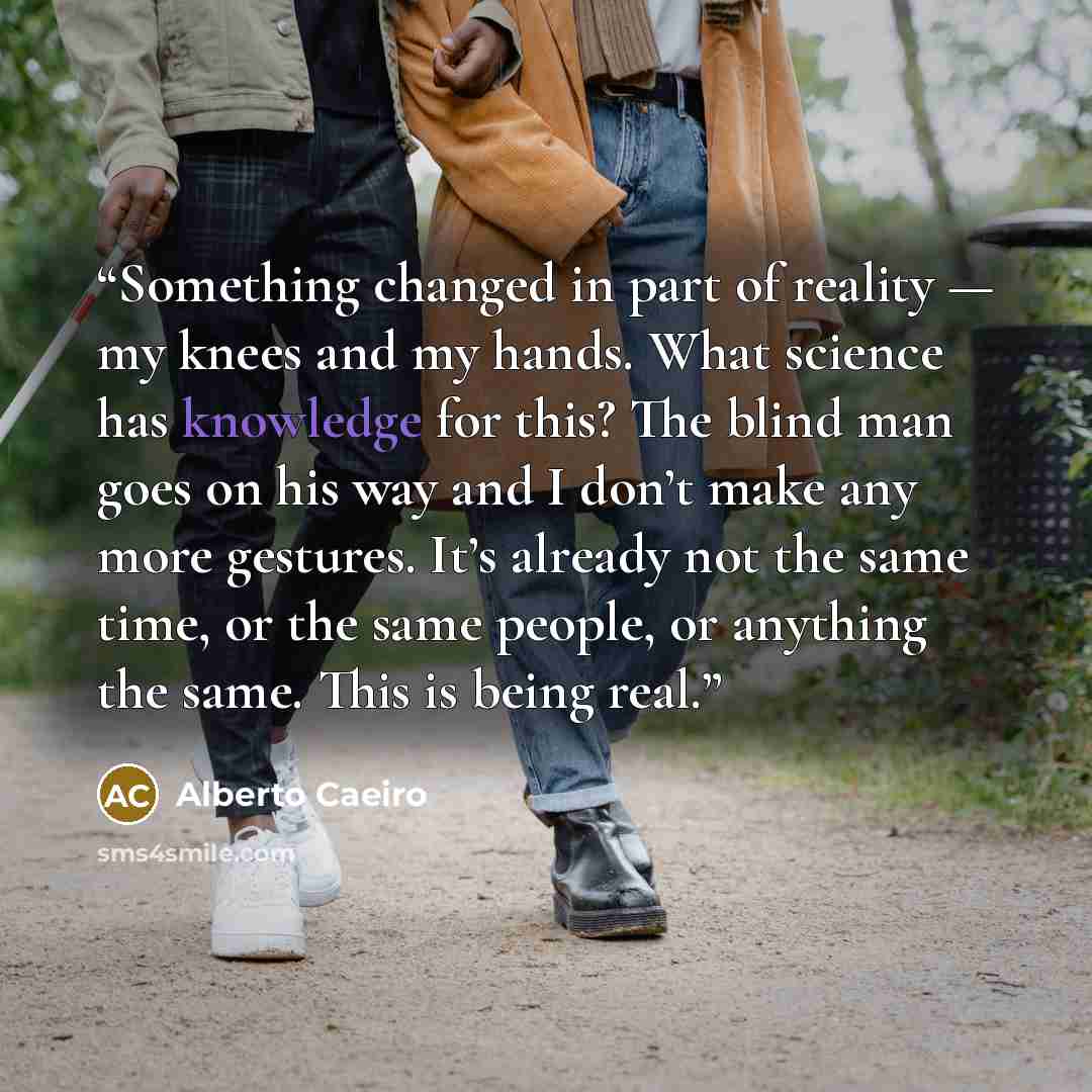 “Something changed in part of reality — my knees and my hands. What science has knowledge for this? The blind man goes on his way and I don’t make any more gestures. It’s already not the same time, or the same people, or anything the same. This is being real.” quote by Alberto Caeiro