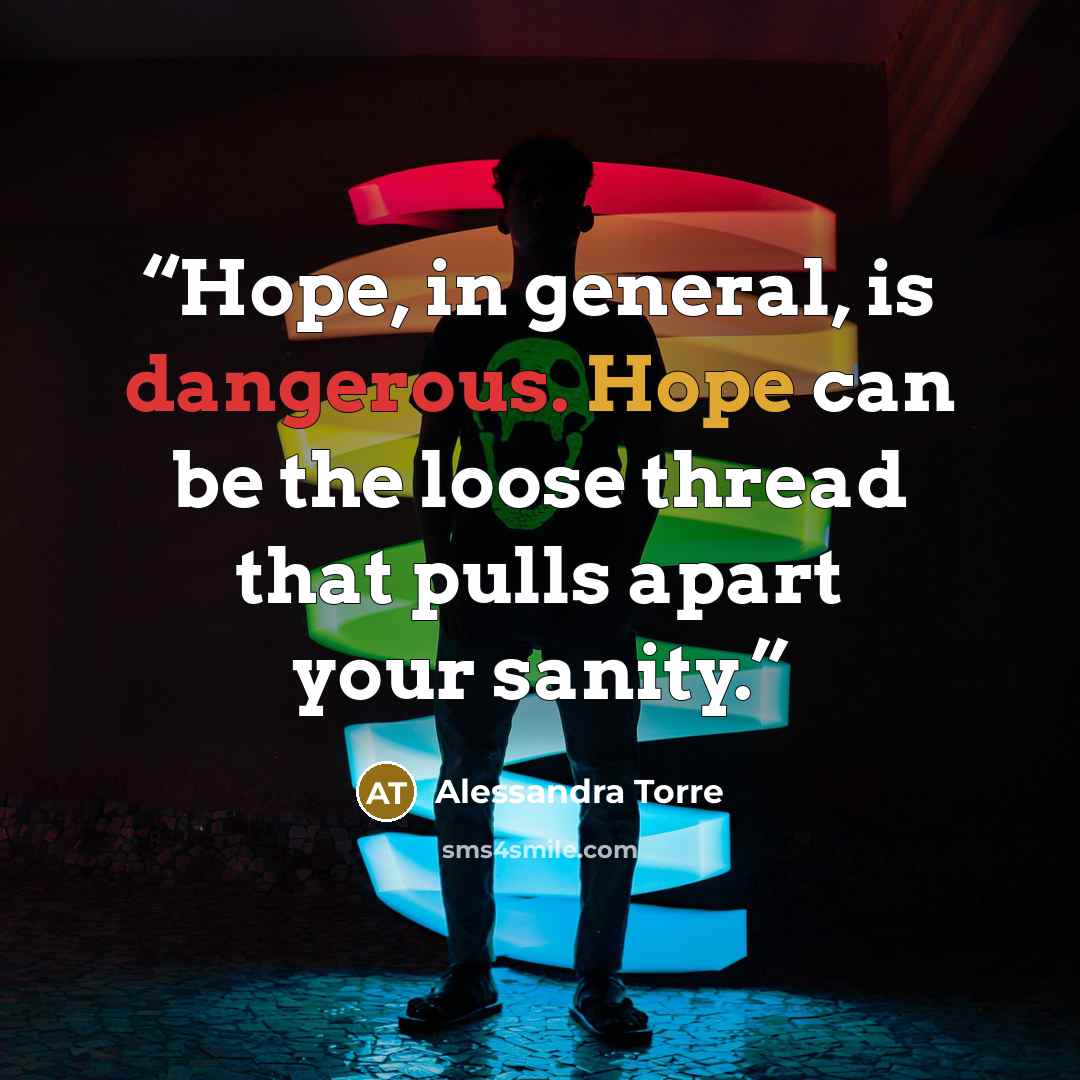 “Hope, in general, is dangerous. Hope can be the loose thread that pulls apart your sanity.” quote by Alessandra Torre