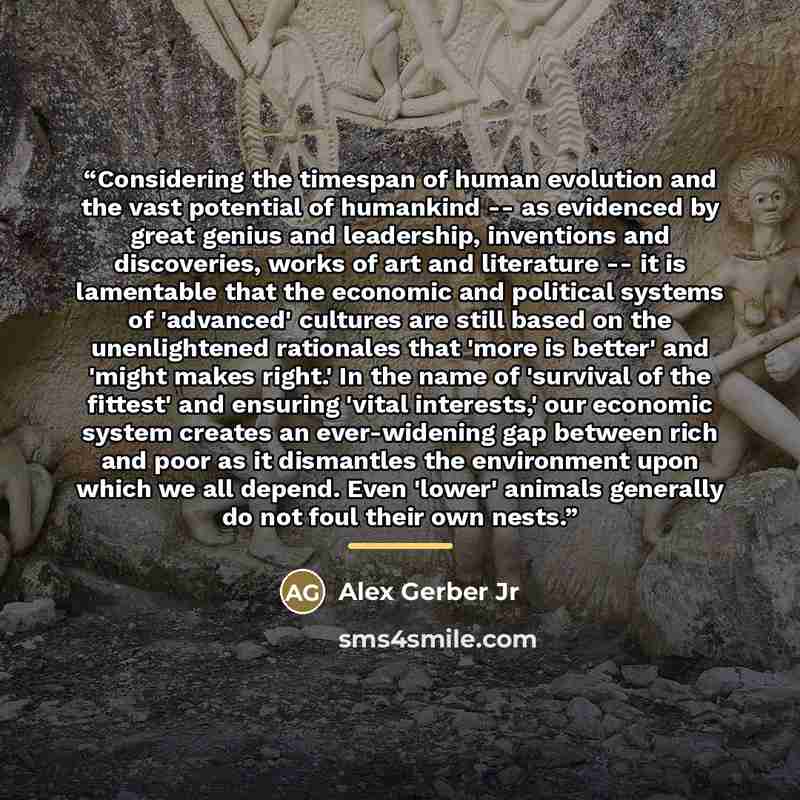 “Considering the timespan of human evolution and the vast potential of humankind -- as evidenced by great genius and leadership, inventions and discoveries, works of art and literature -- it is lamentable that the economic and political systems of 'advanced' cultures are still based on the…” quote by Alex Gerber Jr