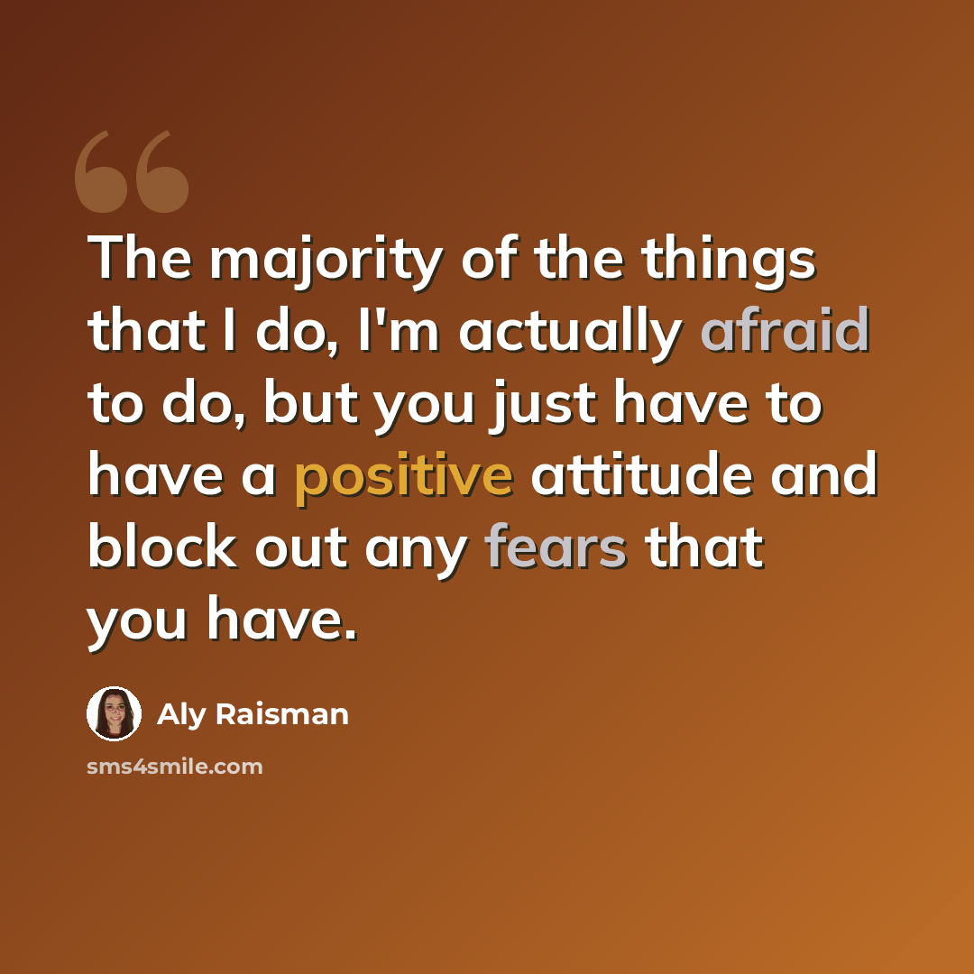 “The majority of the things that I do, I'm actually afraid to do, but you just have to have a positive attitude and block out any fears that you have.” quote by Aly Raisman