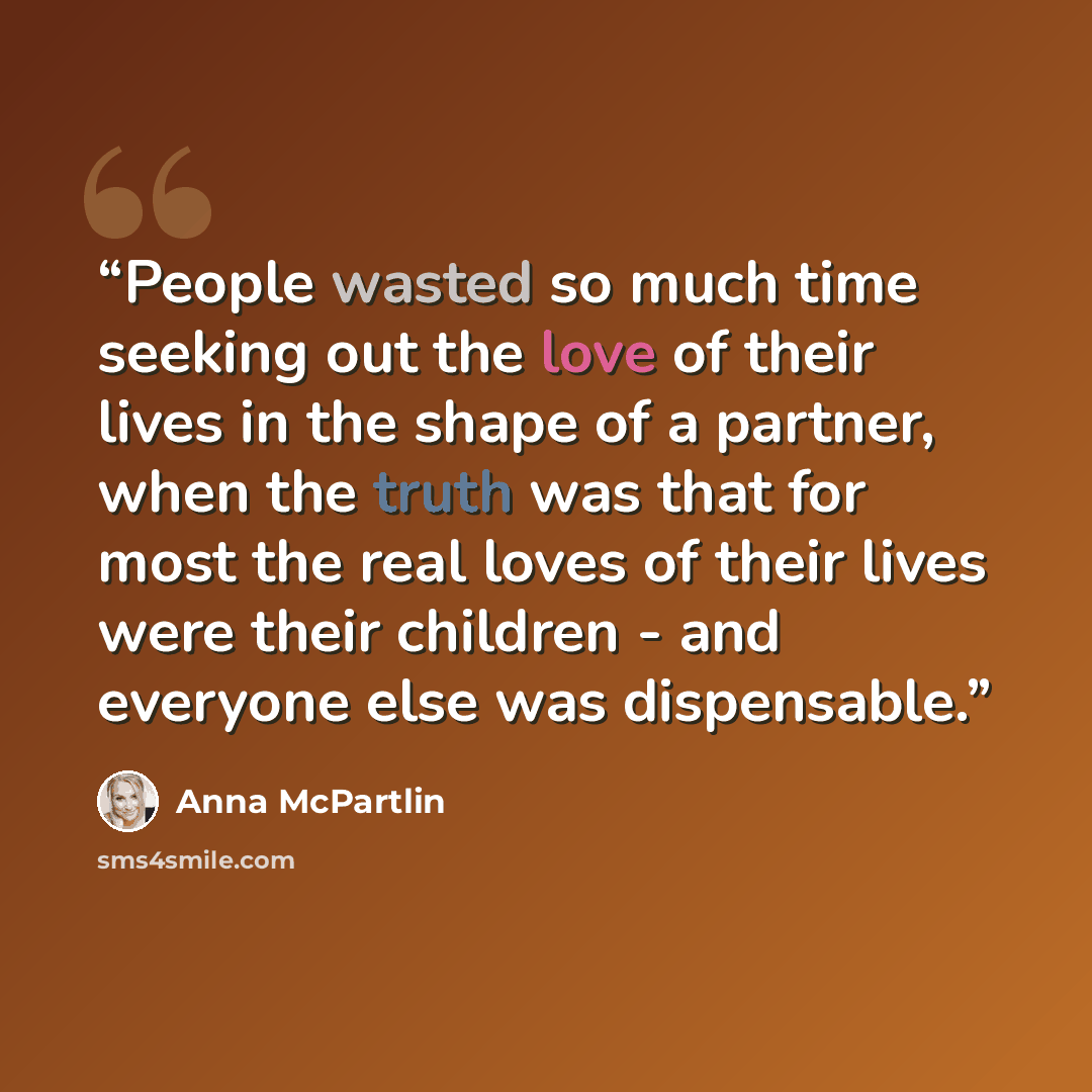 “People wasted so much time seeking out the love of their lives in the shape of a partner, when the truth was that for most the real loves of their lives were their children - and everyone else was dispensable.” quote by Anna McPartlin