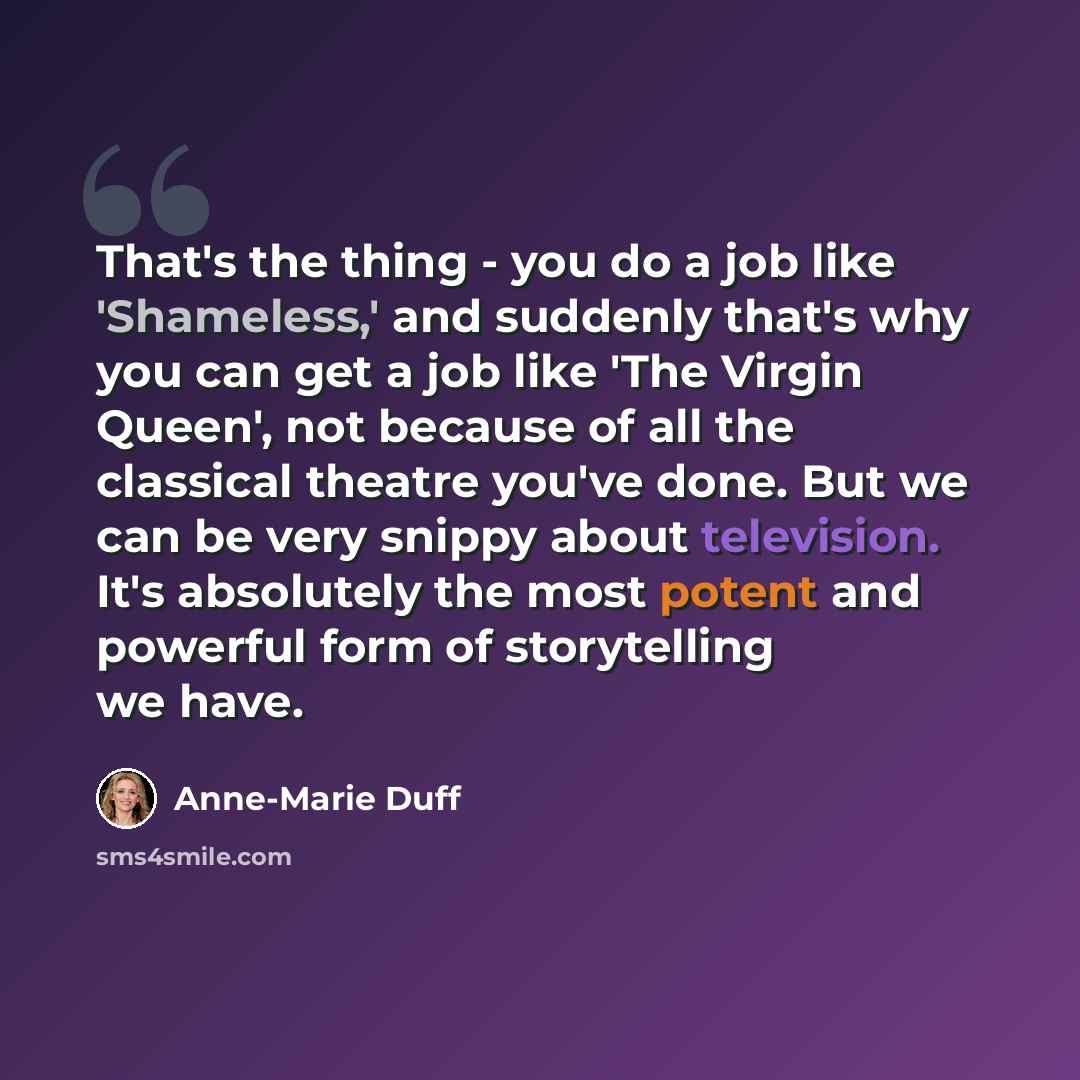 “That's the thing - you do a job like 'Shameless,' and suddenly that's why you can get a job like 'The Virgin Queen', not because of all the classical theatre you've done. But we can be very snippy about television. It's absolutely the most potent and powerful form of storytelling we have.” quote by Anne-Marie Duff