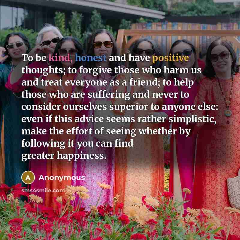 “To be kind, honest and have positive thoughts; to forgive those who harm us and treat everyone as a friend; to help those who are suffering and never to consider ourselves superior to anyone else: even if this advice seems rather simplistic, make the effort of seeing whether by following it you…” quote by Anonymous