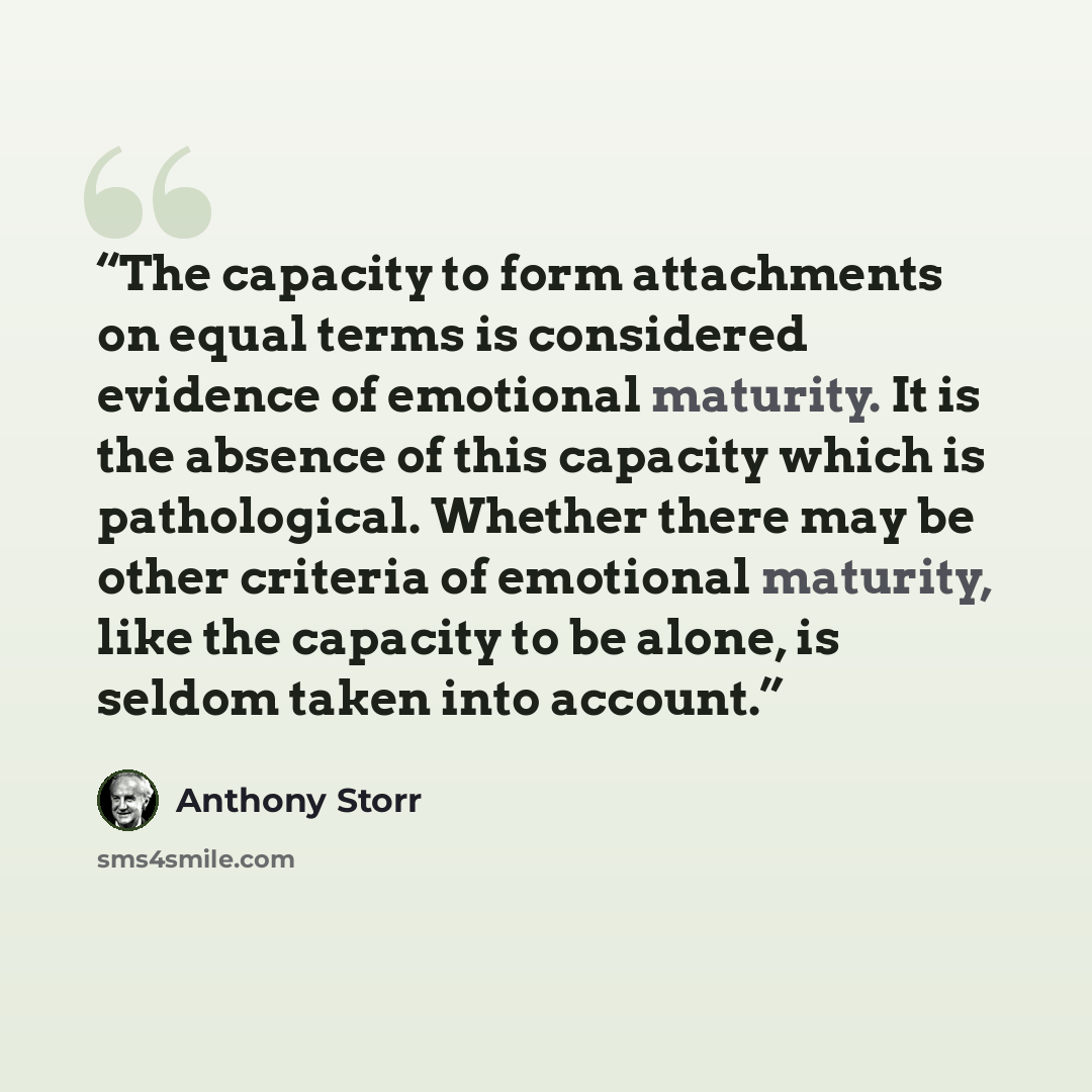 “The capacity to form attachments on equal terms is considered evidence of emotional maturity. It is the absence of this capacity which is pathological. Whether there may be other criteria of emotional maturity, like the capacity to be alone, is seldom taken into account.” quote by Anthony Storr