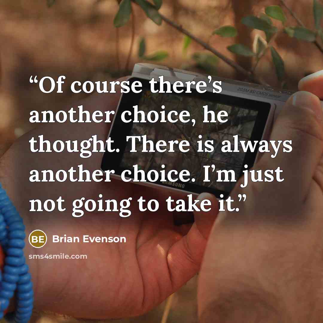 “Of course there’s another choice, he thought. There is always another choice. I’m just not going to take it.” quote by Brian Evenson