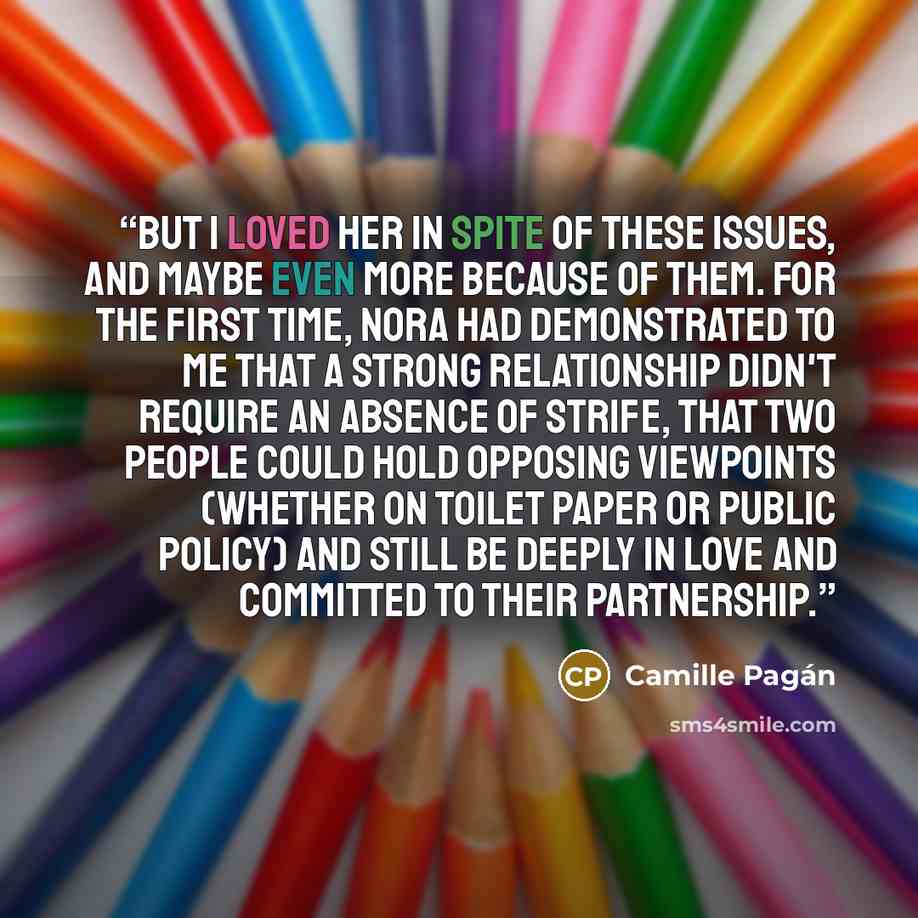 “But I loved her in spite of these issues, and maybe even more because of them. For the first time, Nora had demonstrated to me that a strong relationship didn't require an absence of strife, that two people could hold opposing viewpoints (whether on toilet paper or public policy) and still be…” quote by Camille Pagán