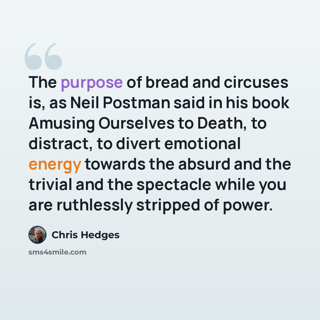 “The purpose of bread and circuses is, as Neil Postman said in his book Amusing Ourselves to Death, to distract, to divert emotional energy towards the absurd and the trivial and the spectacle while you are ruthlessly stripped of power.” quote by Chris Hedges