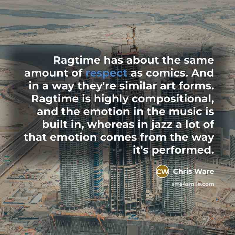 “Ragtime has about the same amount of respect as comics. And in a way they're similar art forms. Ragtime is highly compositional, and the emotion in the music is built in, whereas in jazz a lot of that emotion comes from the way it's performed.” quote by Chris Ware