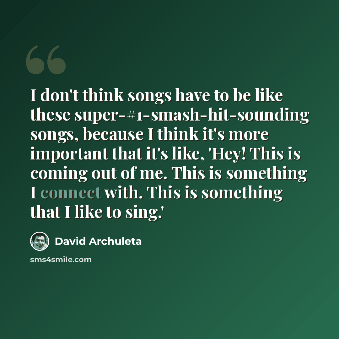 “I don't think songs have to be like these super-#1-smash-hit-sounding songs, because I think it's more important that it's like, 'Hey! This is coming out of me. This is something I connect with. This is something that I like to sing.'” quote by David Archuleta