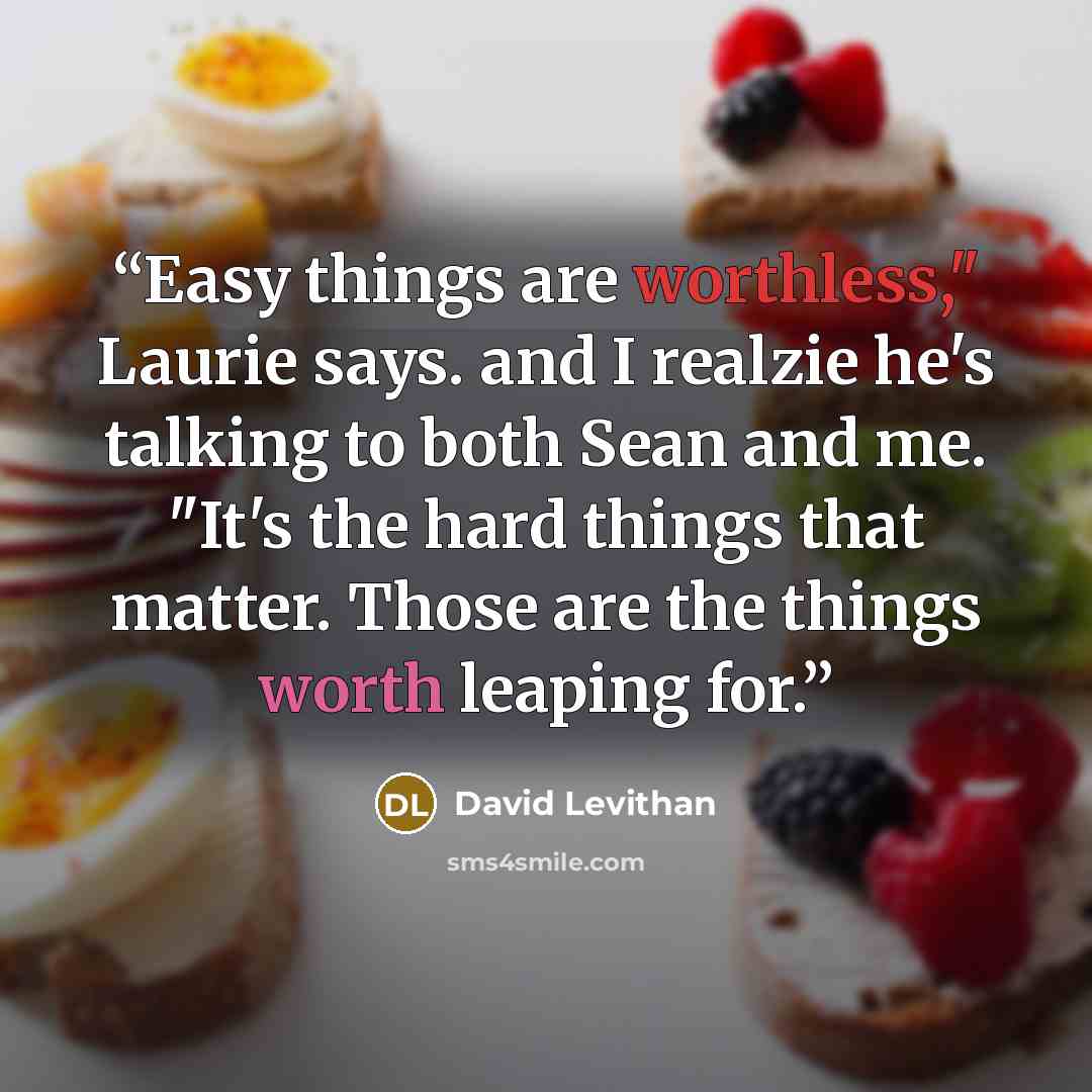 “Easy things are worthless," Laurie says. and I realzie he's talking to both Sean and me. "It's the hard things that matter. Those are the things worth leaping for.” quote by David Levithan