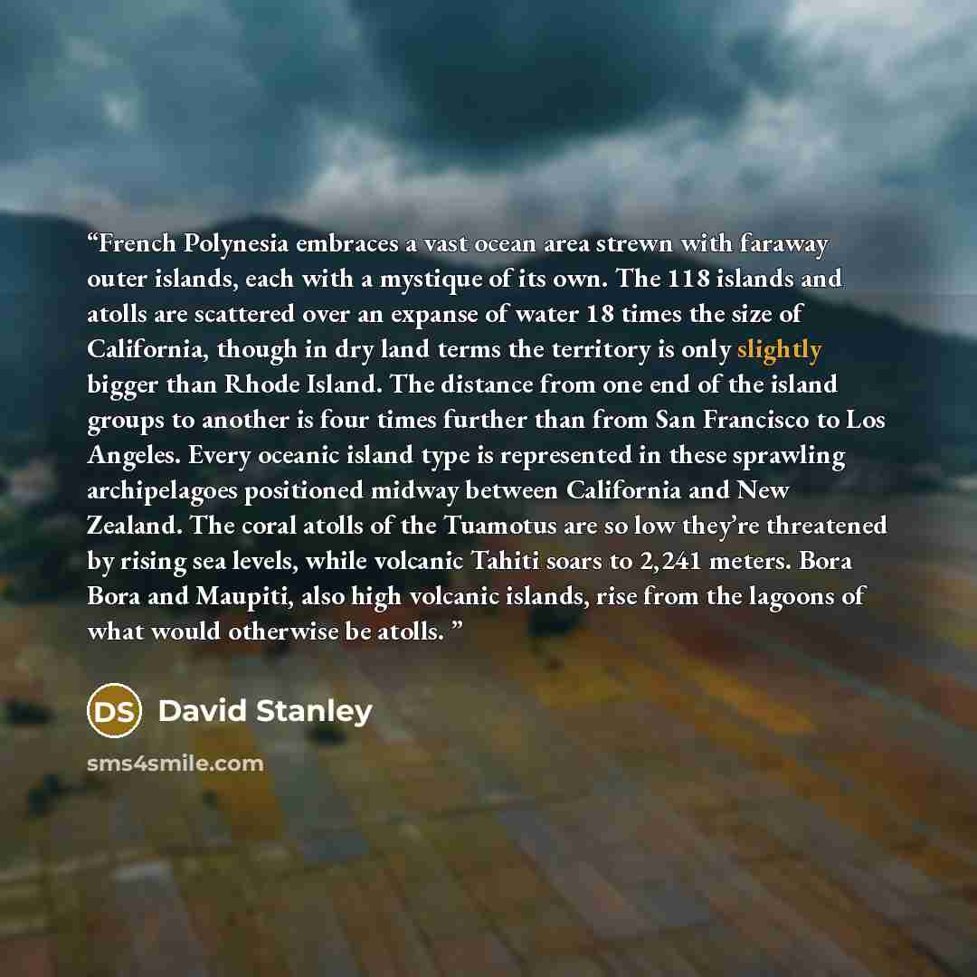 “French Polynesia embraces a vast ocean area strewn with faraway outer islands, each with a mystique of its own. The 118 islands and atolls are scattered over an expanse of water 18 times the size of California, though in dry land terms the territory is only slightly bigger than Rhode Island. The…” quote by David Stanley