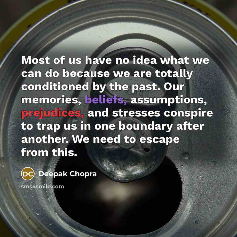 “Most of us have no idea what we can do because we are totally conditioned by the past. Our memories, beliefs, assumptions, prejudices, and stresses conspire to trap us in one boundary after another. We need to escape from this.” quote by Deepak Chopra