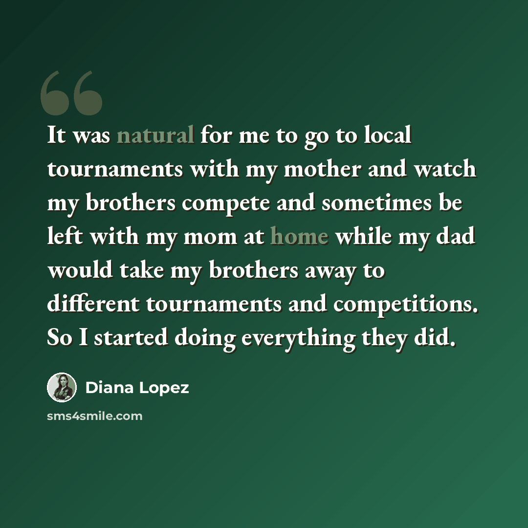 “It was natural for me to go to local tournaments with my mother and watch my brothers compete and sometimes be left with my mom at home while my dad would take my brothers away to different tournaments and competitions. So I started doing everything they did.” quote by Diana Lopez