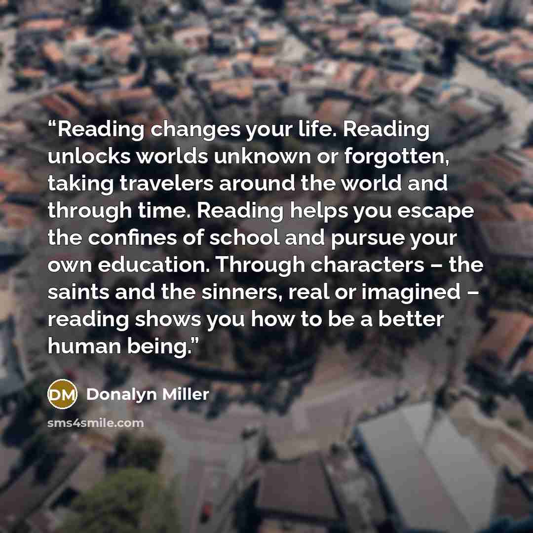 “Reading changes your life. Reading unlocks worlds unknown or forgotten, taking travelers around the world and through time. Reading helps you escape the confines of school and pursue your own education. Through characters – the saints and the sinners, real or imagined – reading shows you how to be…” quote by Donalyn Miller