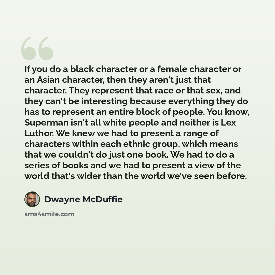 “If you do a black character or a female character or an Asian character, then they aren't just that character. They represent that race or that sex, and they can't be interesting because everything they do has to represent an entire block of people. You know, Superman isn't all white people and…” quote by Dwayne McDuffie