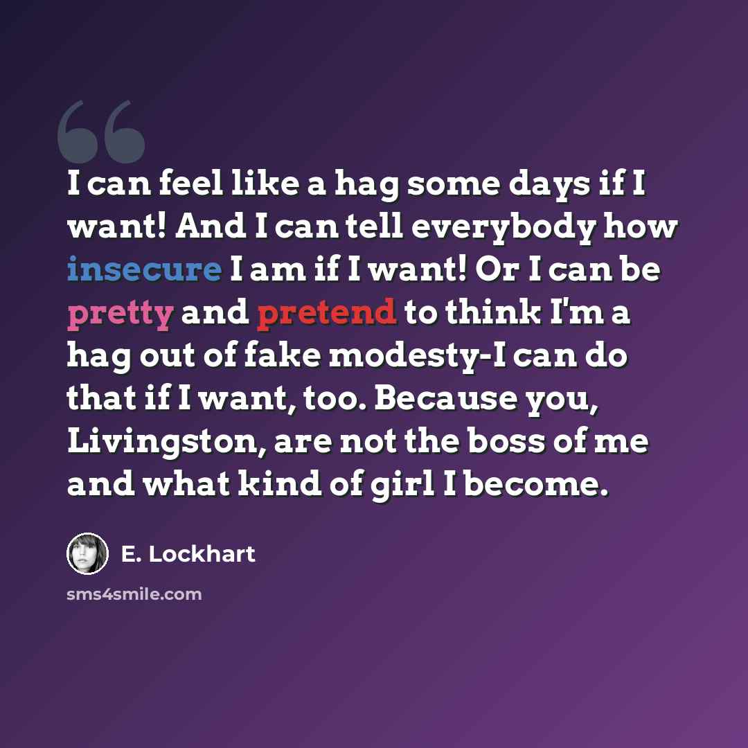 “I can feel like a hag some days if I want! And I can tell everybody how insecure I am if I want! Or I can be pretty and pretend to think I'm a hag out of fake modesty-I can do that if I want, too. Because you, Livingston, are not the boss of me and what kind of girl I become.” quote by E. Lockhart