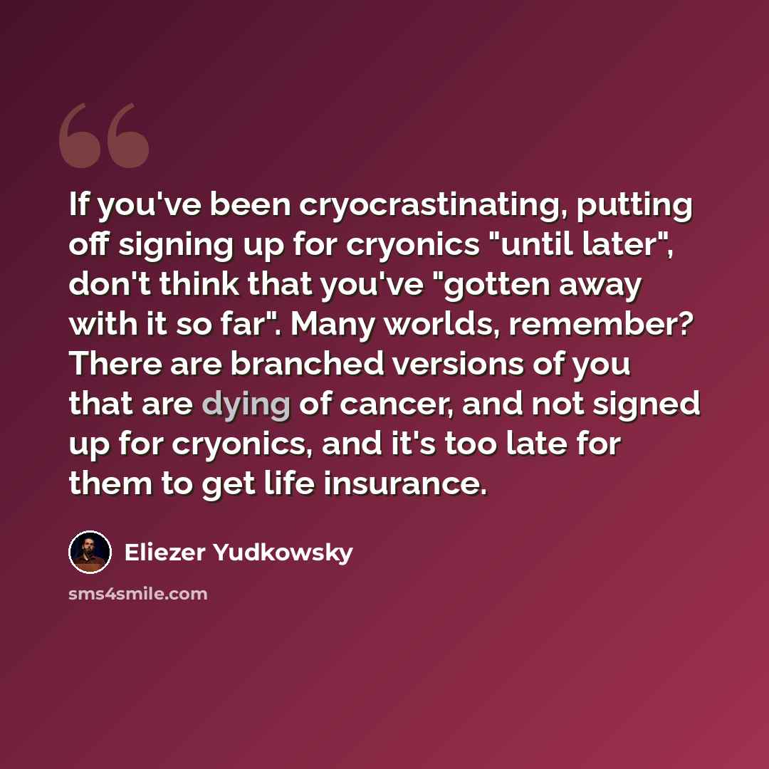 “If you've been cryocrastinating, putting off signing up for cryonics "until later", don't think that you've "gotten away with it so far". Many worlds, remember? There are branched versions of you that are dying of cancer, and not signed up for cryonics, and it's too late for them to get life…” quote by Eliezer Yudkowsky