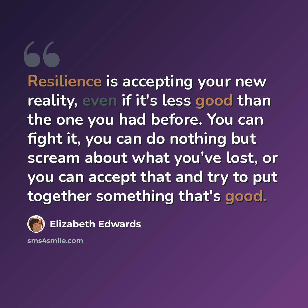 “Resilience is accepting your new reality, even if it's less good than the one you had before. You can fight it, you can do nothing but scream about what you've lost, or you can accept that and try to put together something that's good.” quote by Elizabeth Edwards