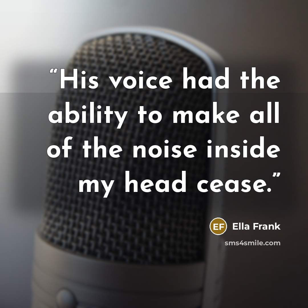 “His voice had the ability to make all of the noise inside my head cease.” quote by Ella Frank