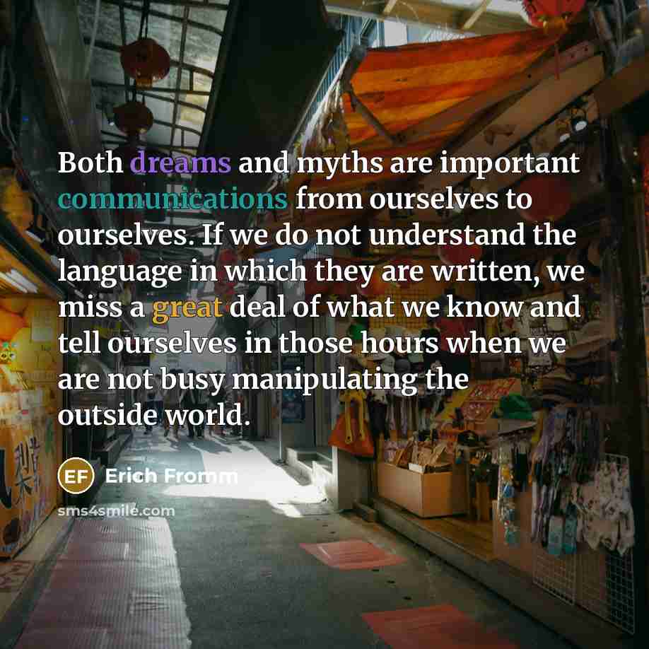 “Both dreams and myths are important communications from ourselves to ourselves. If we do not understand the language in which they are written, we miss a great deal of what we know and tell ourselves in those hours when we are not busy manipulating the outside world.” quote by Erich Fromm