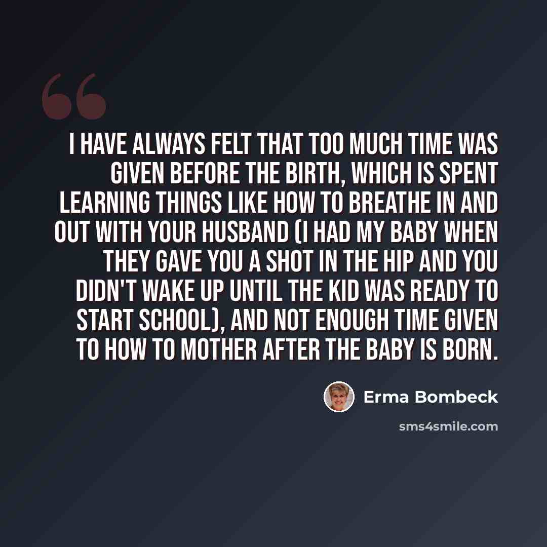 “I have always felt that too much time was given before the birth, which is spent learning things like how to breathe in and out with your husband (I had my baby when they gave you a shot in the hip and you didn't wake up until the kid was ready to start school), and not enough time given to how to…” quote by Erma Bombeck