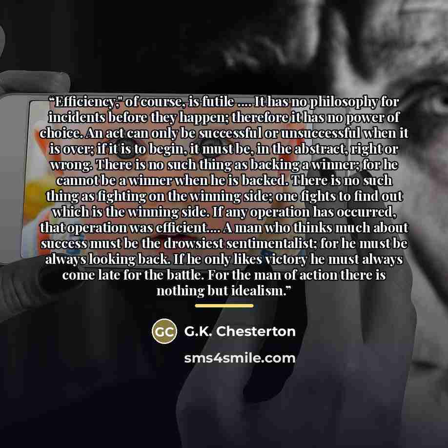 “Efficiency," of course, is futile … It has no philosophy for incidents before they happen; therefore it has no power of choice. An act can only be successful or unsuccessful when it is over; if it is to begin, it must be, in the abstract, right or wrong. There is no such thing as backing a winner…” quote by G.K. Chesterton