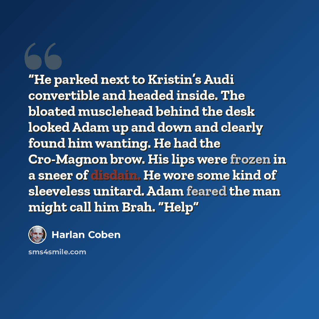 “He parked next to Kristin’s Audi convertible and headed inside. The bloated musclehead behind the desk looked Adam up and down and clearly found him wanting. He had the Cro-Magnon brow. His lips were frozen in a sneer of disdain. He wore some kind of sleeveless unitard. Adam feared the man might…” quote by Harlan Coben