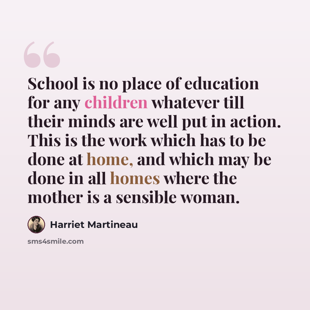 “School is no place of education for any children whatever till their minds are well put in action. This is the work which has to be done at home, and which may be done in all homes where the mother is a sensible woman.” quote by Harriet Martineau