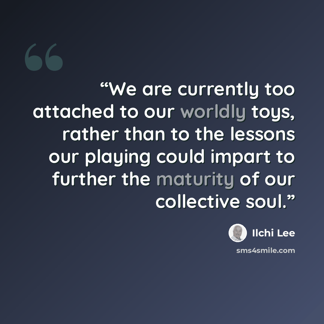 “We are currently too attached to our worldly toys, rather than to the lessons our playing could impart to further the maturity of our collective soul.” quote by Ilchi Lee