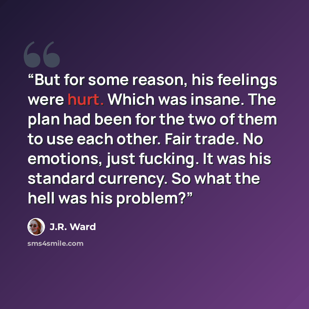 “But for some reason, his feelings were hurt. Which was insane. The plan had been for the two of them to use each other. Fair trade. No emotions, just fucking. It was his standard currency. So what the hell was his problem?” quote by J.R. Ward