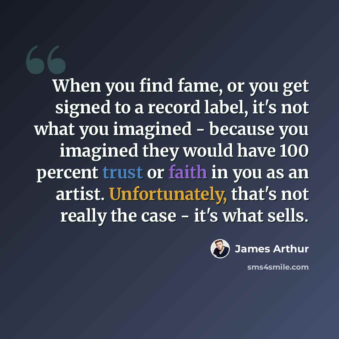 “When you find fame, or you get signed to a record label, it's not what you imagined - because you imagined they would have 100 percent trust or faith in you as an artist. Unfortunately, that's not really the case - it's what sells.” quote by James Arthur