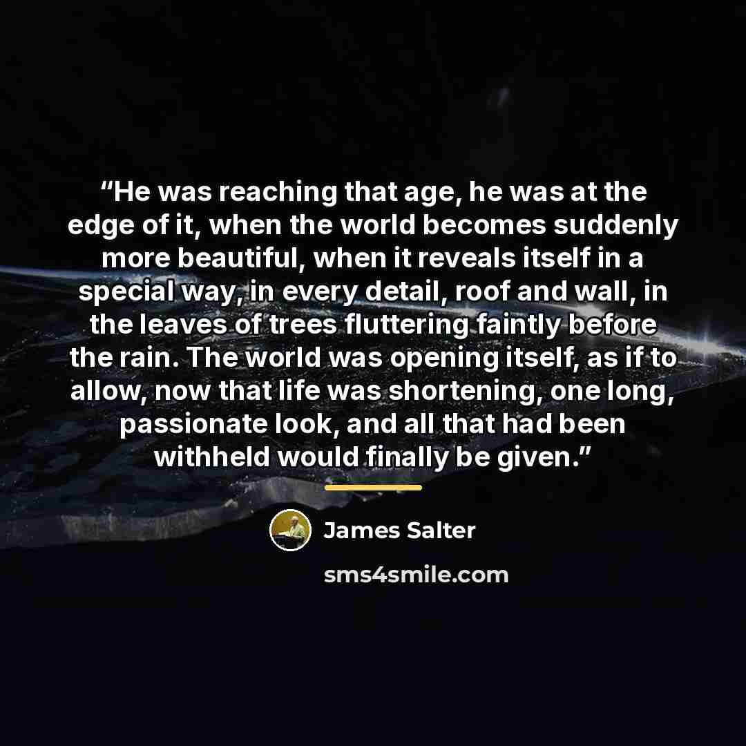 “He was reaching that age, he was at the edge of it, when the world becomes suddenly more beautiful, when it reveals itself in a special way, in every detail, roof and wall, in the leaves of trees fluttering faintly before the rain. The world was opening itself, as if to allow, now that life was…” quote by James Salter