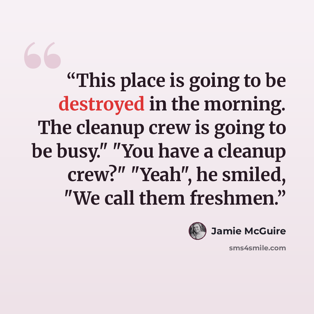 “This place is going to be destroyed in the morning. The cleanup crew is going to be busy." "You have a cleanup crew?" "Yeah", he smiled, "We call them freshmen.” quote by Jamie McGuire