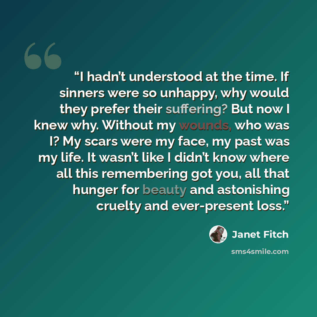 “I hadn’t understood at the time. If sinners were so unhappy, why would they prefer their suffering? But now I knew why. Without my wounds, who was I? My scars were my face, my past was my life. It wasn’t like I didn’t know where all this remembering got you, all that hunger for beauty and…” quote by Janet Fitch