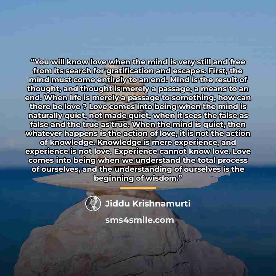 “You will know love when the mind is very still and free from its search for gratification and escapes. First, the mind must come entirely to an end. Mind is the result of thought, and thought is merely a passage, a means to an end. When life is merely a passage to something, how can there be love…” quote by Jiddu Krishnamurti