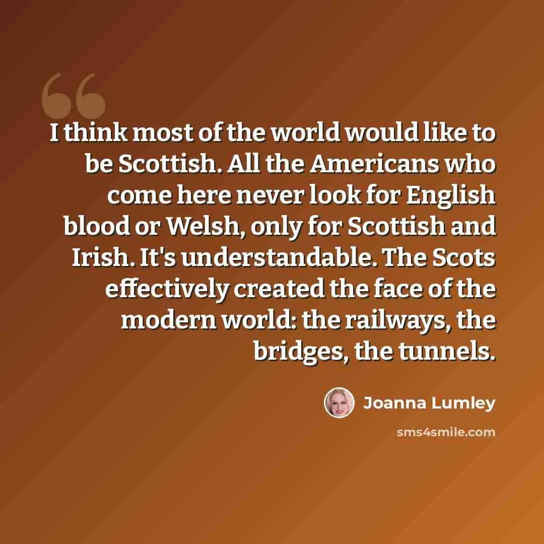 “I think most of the world would like to be Scottish. All the Americans who come here never look for English blood or Welsh, only for Scottish and Irish. It's understandable. The Scots effectively created the face of the modern world: the railways, the bridges, the tunnels.” quote by Joanna Lumley