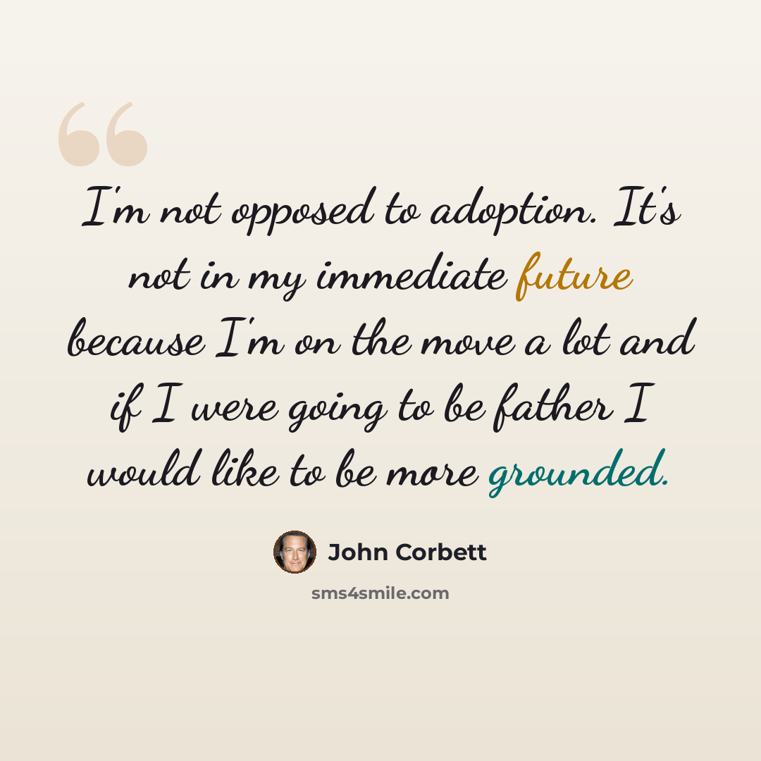 “I'm not opposed to adoption. It's not in my immediate future because I'm on the move a lot and if I were going to be father I would like to be more grounded.” quote by John Corbett