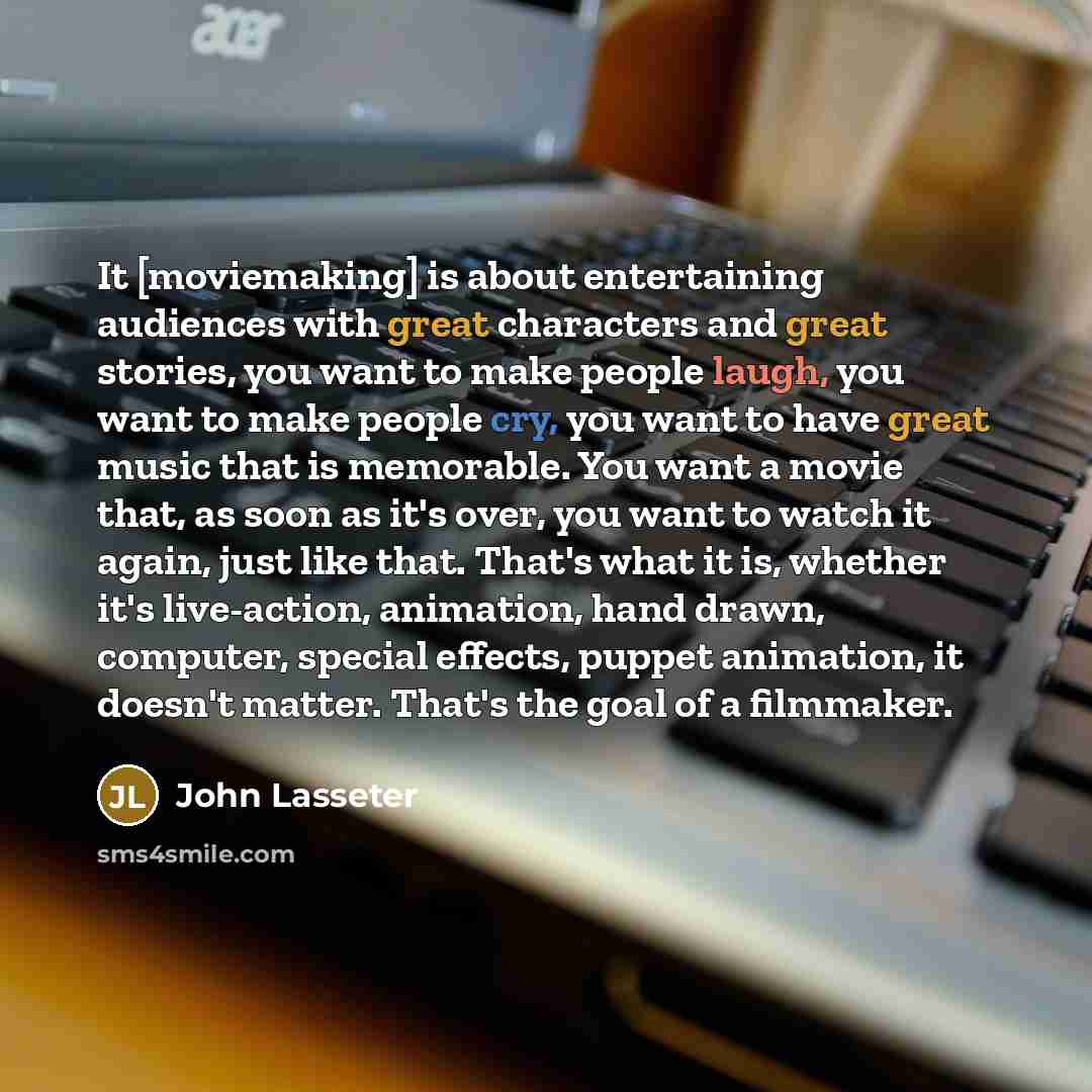 “It [moviemaking] is about entertaining audiences with great characters and great stories, you want to make people laugh, you want to make people cry, you want to have great music that is memorable. You want a movie that, as soon as it's over, you want to watch it again, just like that. That's what…” quote by John Lasseter