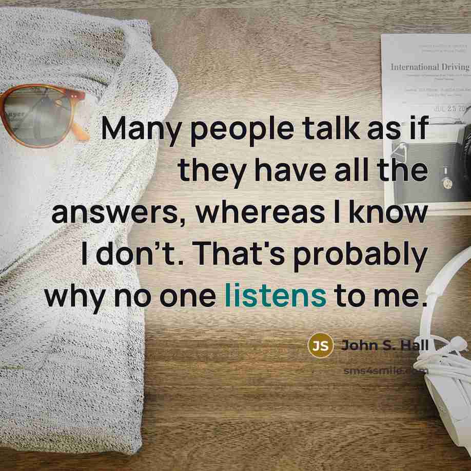 “Many people talk as if they have all the answers, whereas I know I don't. That's probably why no one listens to me.” quote by John S. Hall