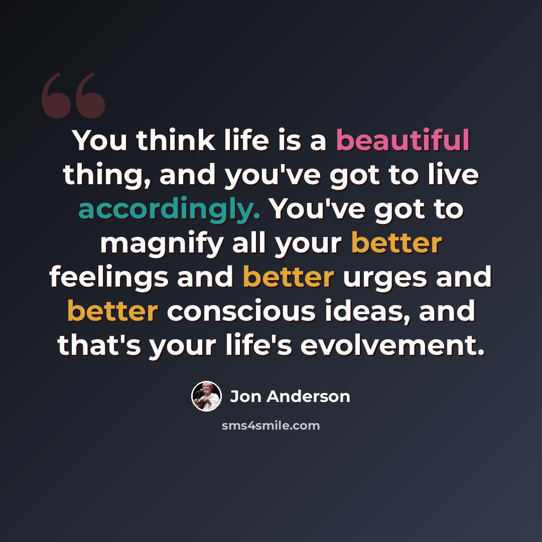 “You think life is a beautiful thing, and you've got to live accordingly. You've got to magnify all your better feelings and better urges and better conscious ideas, and that's your life's evolvement.” quote by Jon Anderson