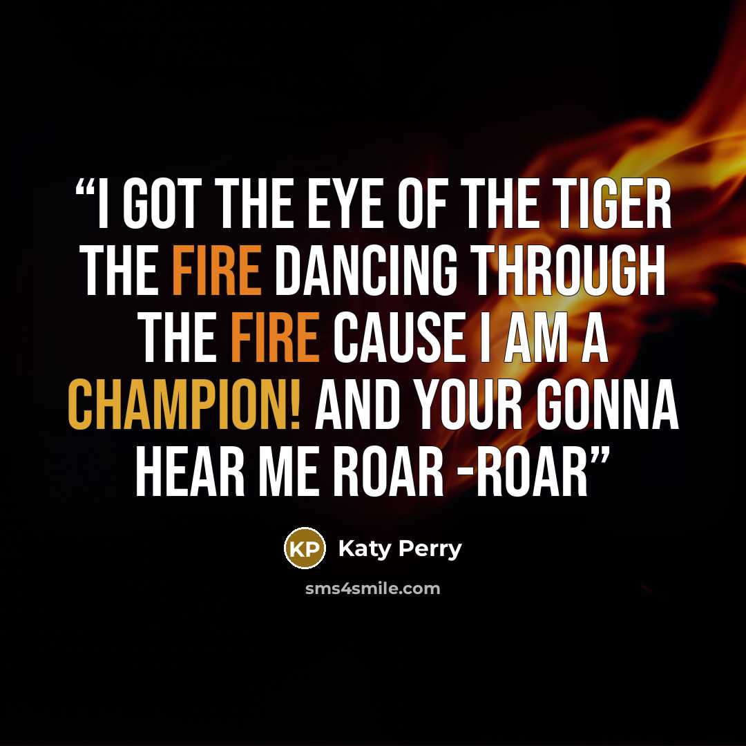 “I got the Eye of the Tiger The Fire Dancing through the fire Cause I am a Champion! And your gonna hear me Roar -Roar” quote by Katy Perry